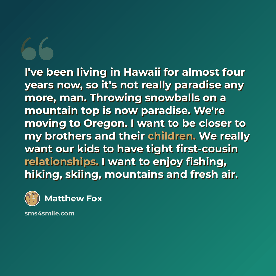 “I've been living in Hawaii for almost four years now, so it's not really paradise any more, man. Throwing snowballs on a mountain top is now paradise. We're moving to Oregon. I want to be closer to my brothers and their children. We really want our kids to have tight first-cousin relationships. I…” quote by Matthew Fox