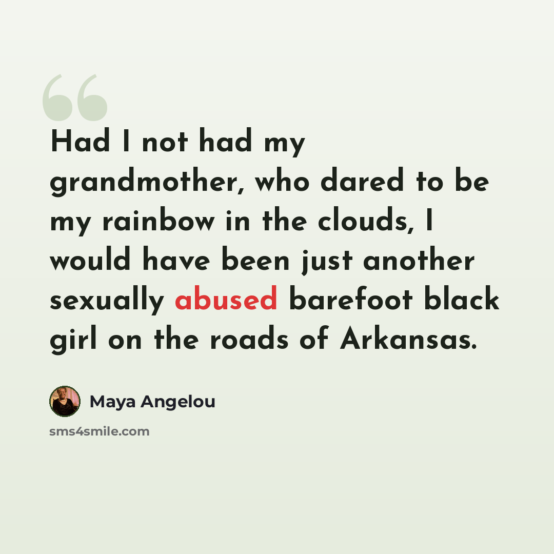 “Had I not had my grandmother, who dared to be my rainbow in the clouds, I would have been just another sexually abused barefoot black girl on the roads of Arkansas.” quote by Maya Angelou