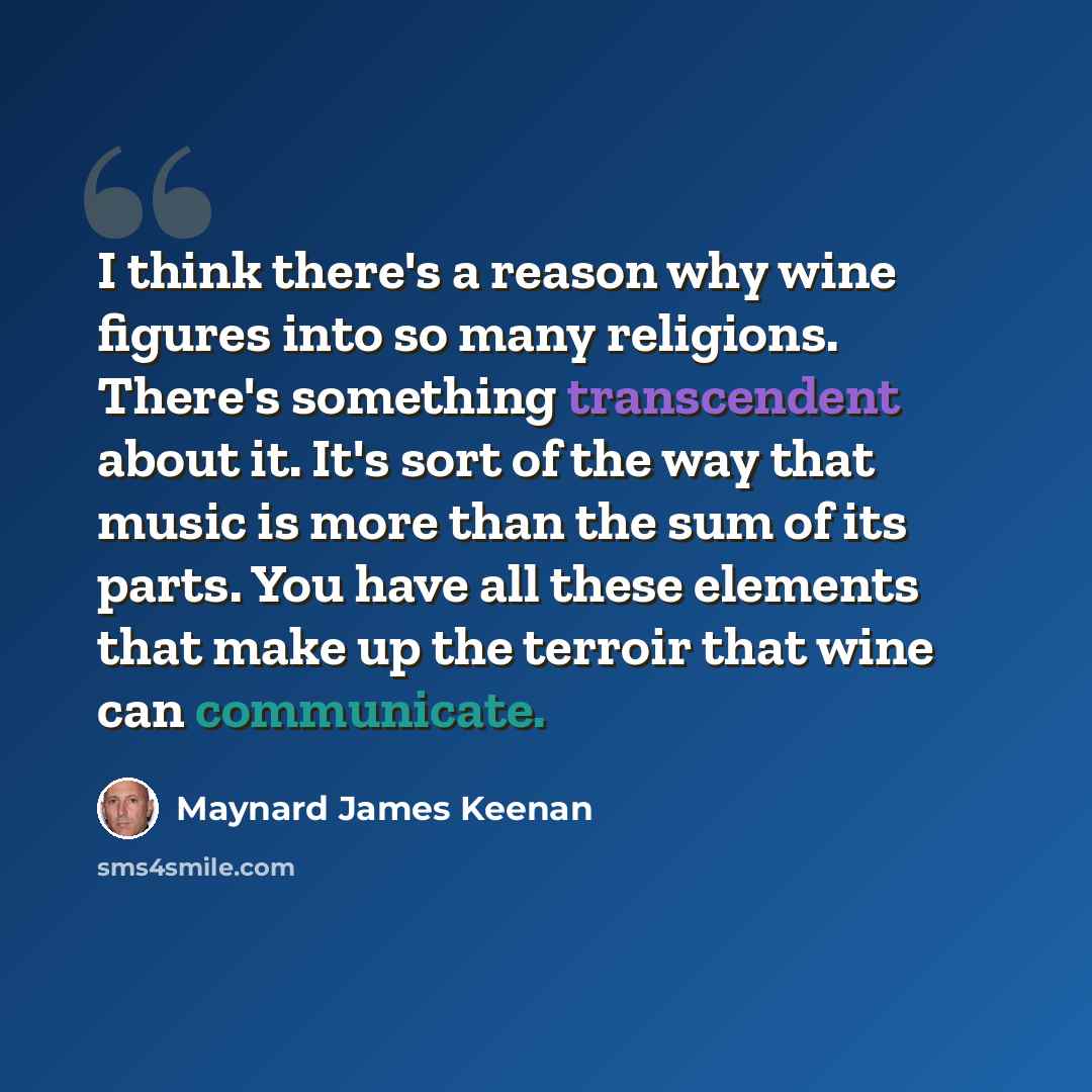 “I think there's a reason why wine figures into so many religions. There's something transcendent about it. It's sort of the way that music is more than the sum of its parts. You have all these elements that make up the terroir that wine can communicate.” quote by Maynard James Keenan