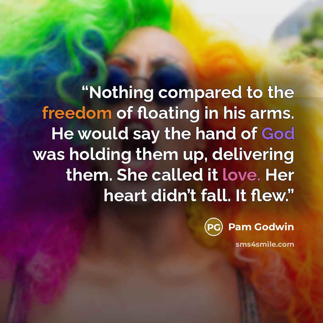 “Nothing compared to the freedom of floating in his arms. He would say the hand of God was holding them up, delivering them. She called it love. Her heart didn’t fall. It flew.” quote by Pam Godwin
