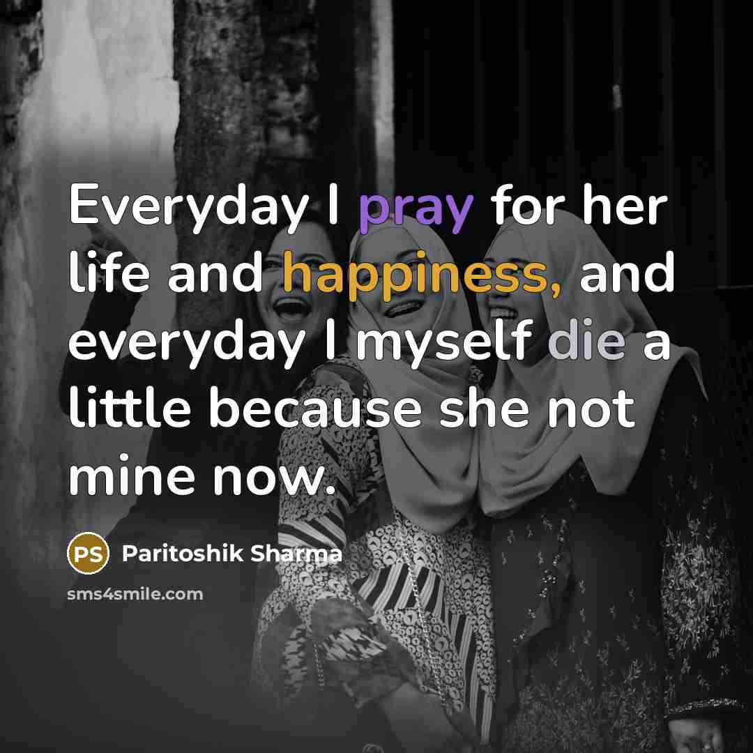 “Everyday I pray for her life and happiness, and everyday I myself die a little because she not mine now.” quote by Paritoshik Sharma