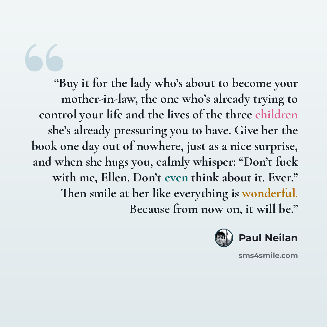 “Buy it for the lady who’s about to become your mother-in-law, the one who’s already trying to control your life and the lives of the three children she’s already pressuring you to have. Give her the book one day out of nowhere, just as a nice surprise, and when she hugs you, calmly whisper: “Don’t…” quote by Paul Neilan