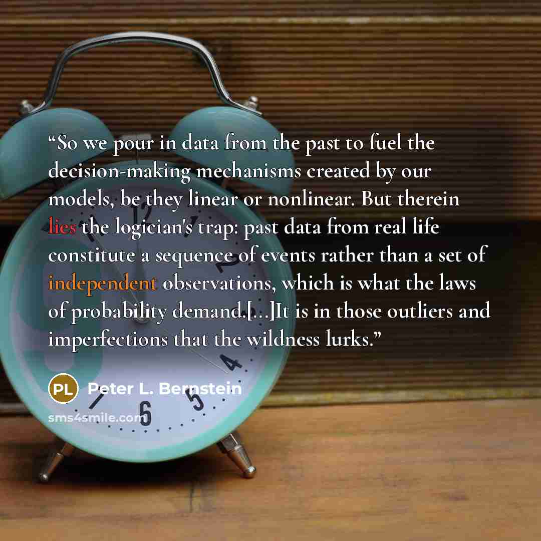 “So we pour in data from the past to fuel the decision-making mechanisms created by our models, be they linear or nonlinear. But therein lies the logician's trap: past data from real life constitute a sequence of events rather than a set of independent observations, which is what the laws of…” quote by Peter L. Bernstein