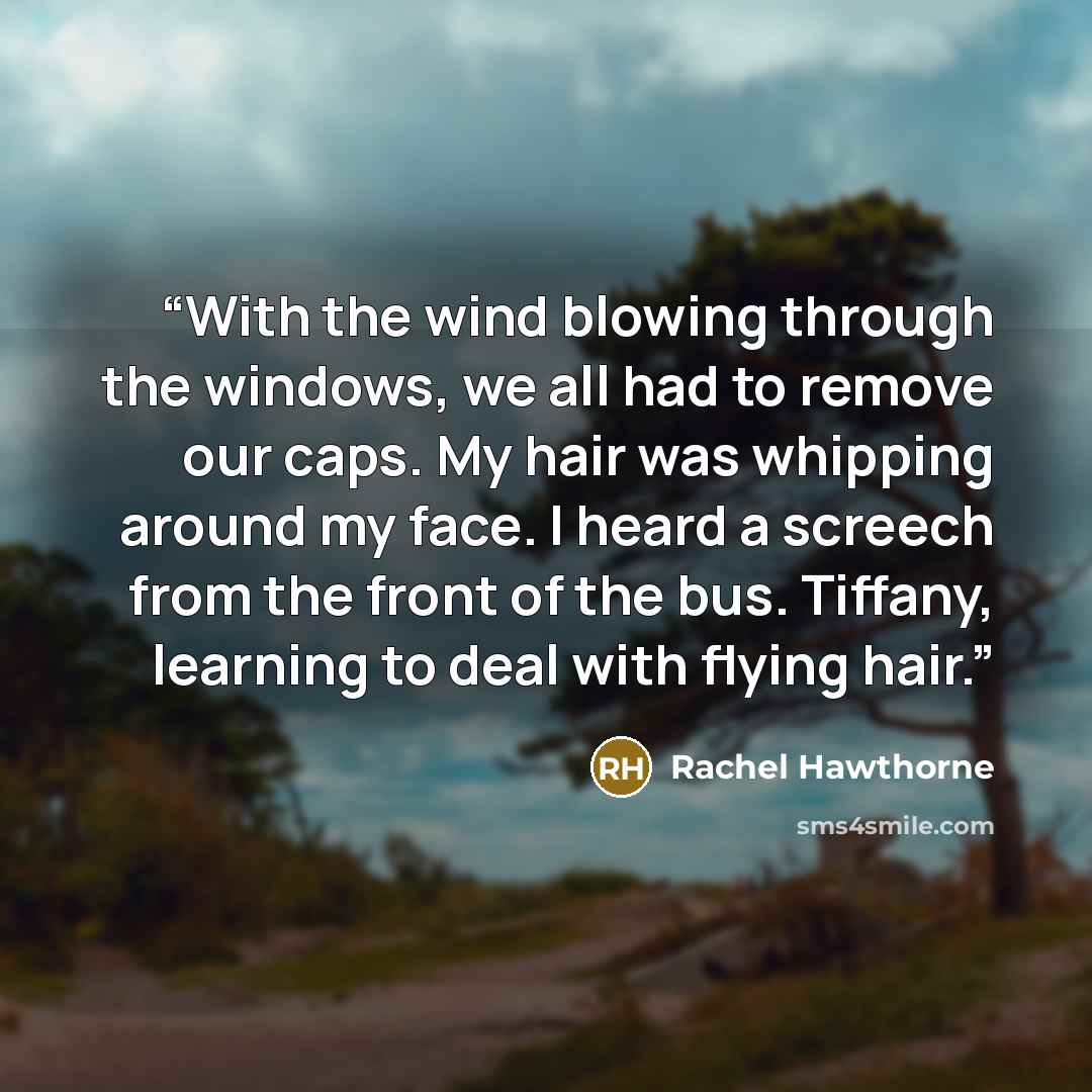 “With the wind blowing through the windows, we all had to remove our caps. My hair was whipping around my face. I heard a screech from the front of the bus. Tiffany, learning to deal with flying hair.” quote by Rachel Hawthorne