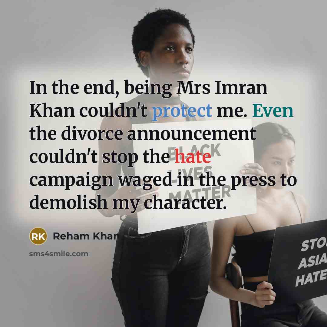 “In the end, being Mrs Imran Khan couldn't protect me. Even the divorce announcement couldn't stop the hate campaign waged in the press to demolish my character.” quote by Reham Khan