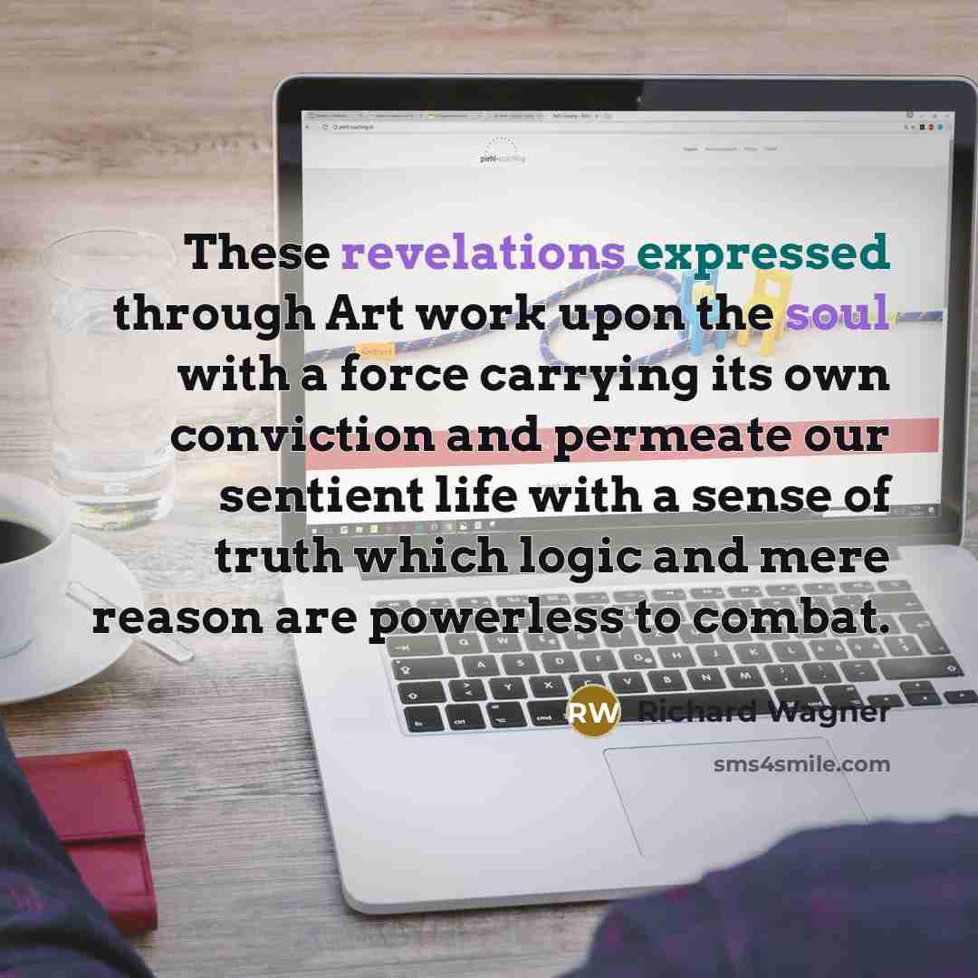 “These revelations expressed through Art work upon the soul with a force carrying its own conviction and permeate our sentient life with a sense of truth which logic and mere reason are powerless to combat.” quote by Richard Wagner