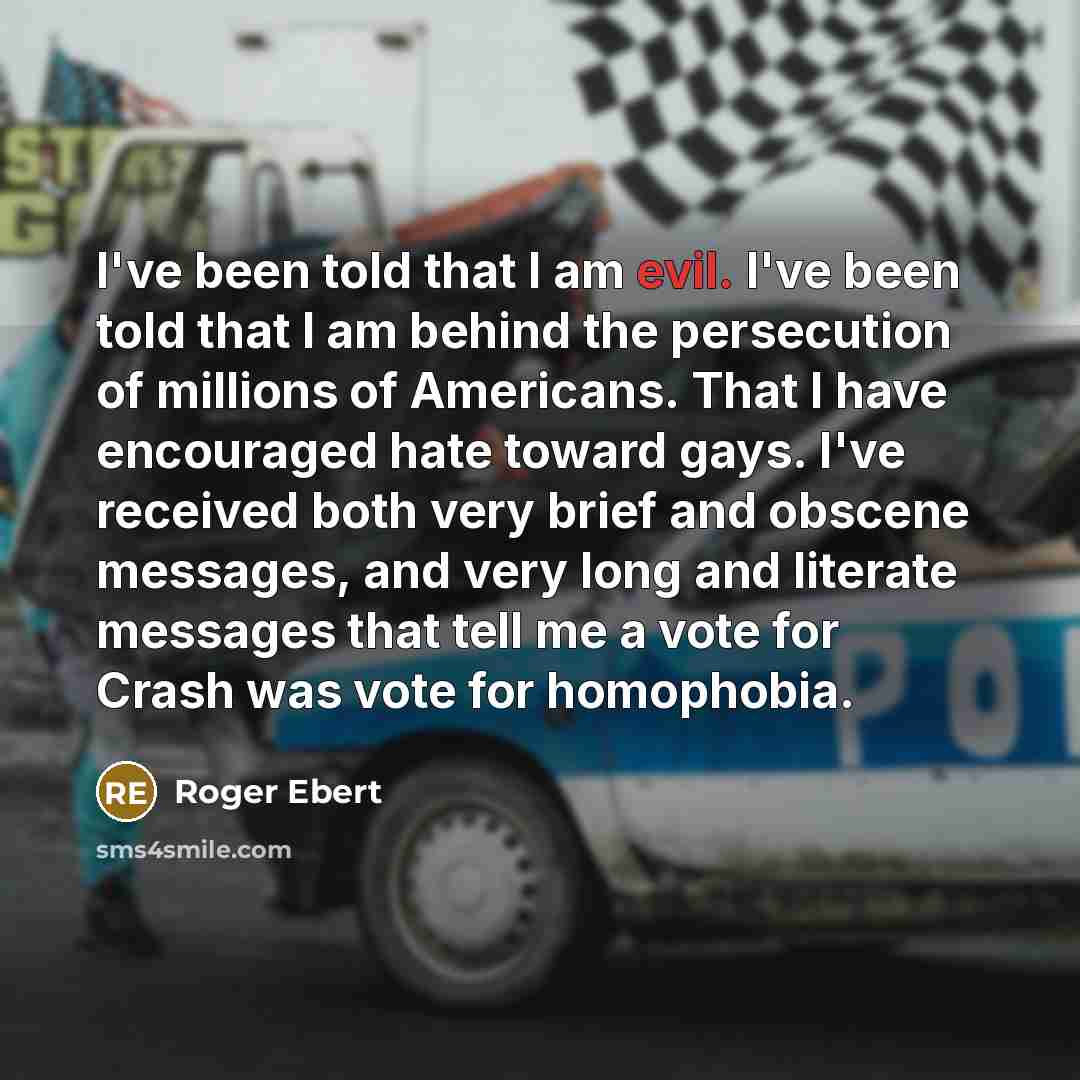 “I've been told that I am evil. I've been told that I am behind the persecution of millions of Americans. That I have encouraged hate toward gays. I've received both very brief and obscene messages, and very long and literate messages that tell me a vote for Crash was vote for homophobia.” quote by Roger Ebert