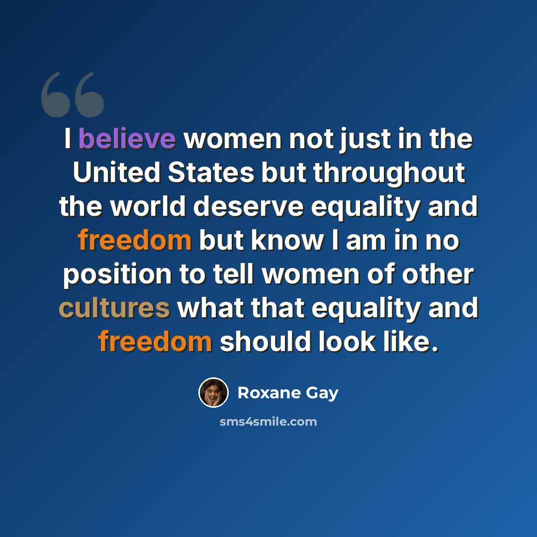 “I believe women not just in the United States but throughout the world deserve equality and freedom but know I am in no position to tell women of other cultures what that equality and freedom should look like.” quote by Roxane Gay