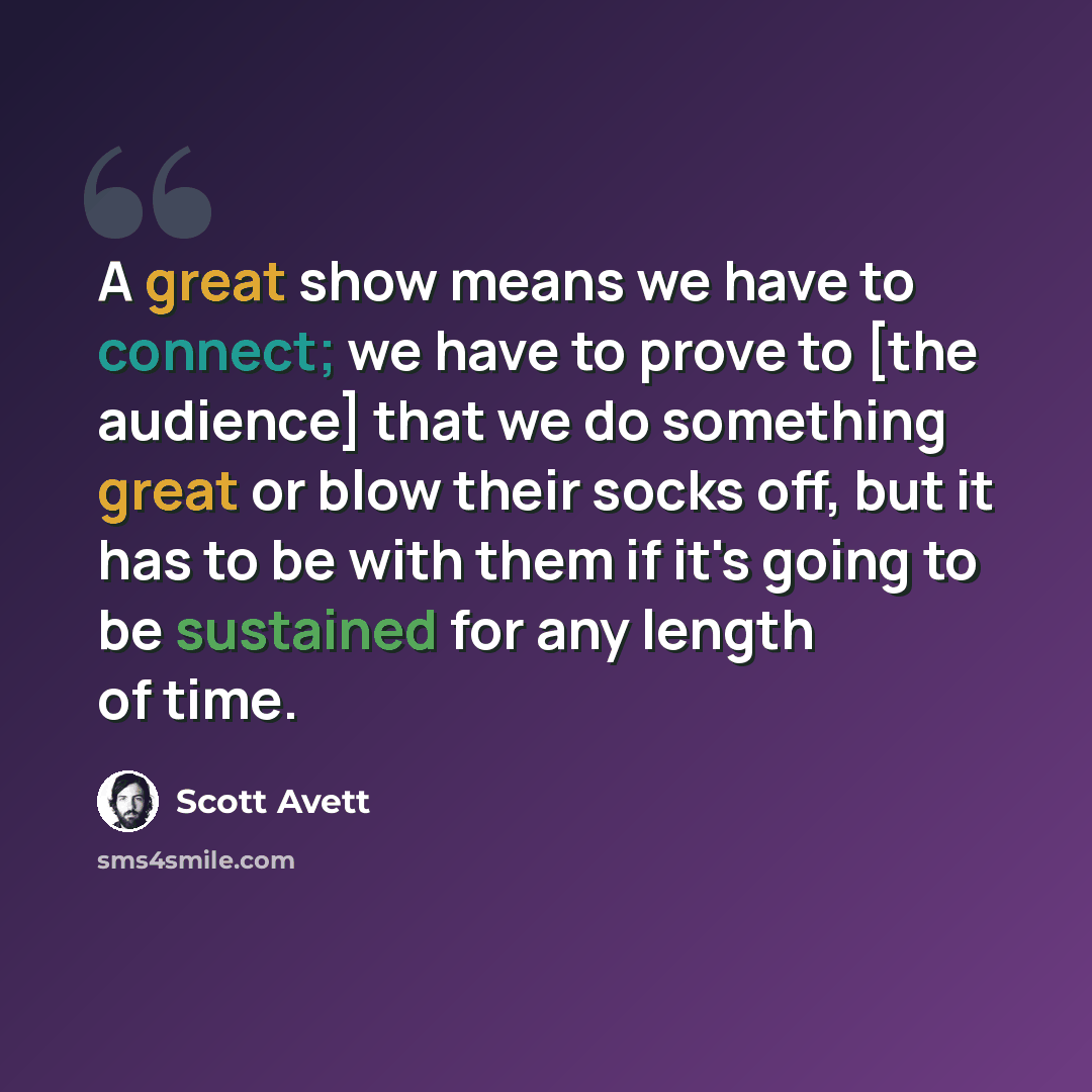 “A great show means we have to connect; we have to prove to [the audience] that we do something great or blow their socks off, but it has to be with them if it's going to be sustained for any length of time.” quote by Scott Avett