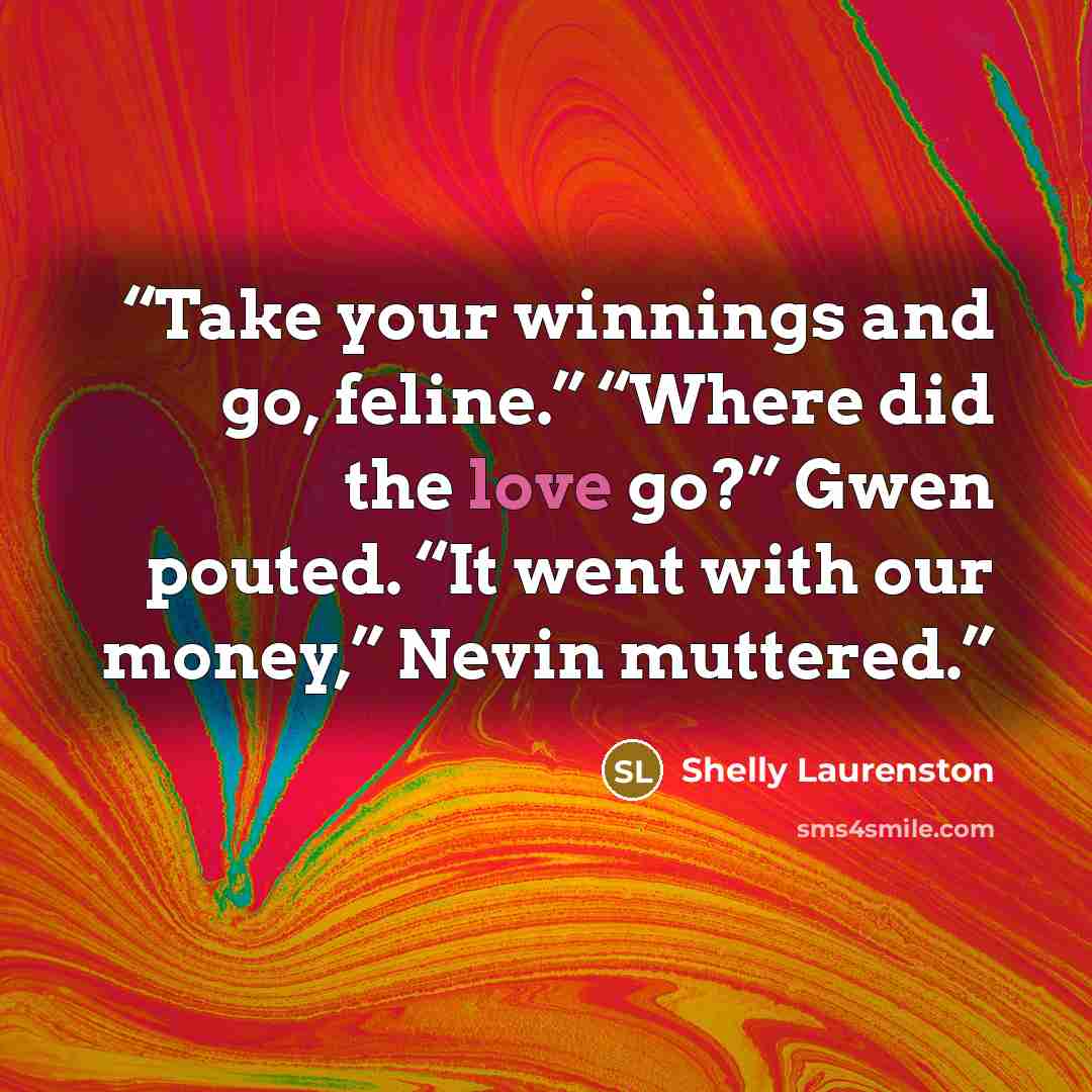 “Take your winnings and go, feline.” “Where did the love go?” Gwen pouted. “It went with our money,” Nevin muttered.” quote by Shelly Laurenston