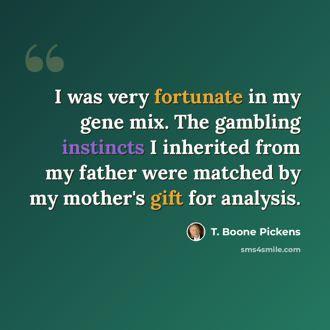 “I was very fortunate in my gene mix. The gambling instincts I inherited from my father were matched by my mother's gift for analysis.” quote by T. Boone Pickens