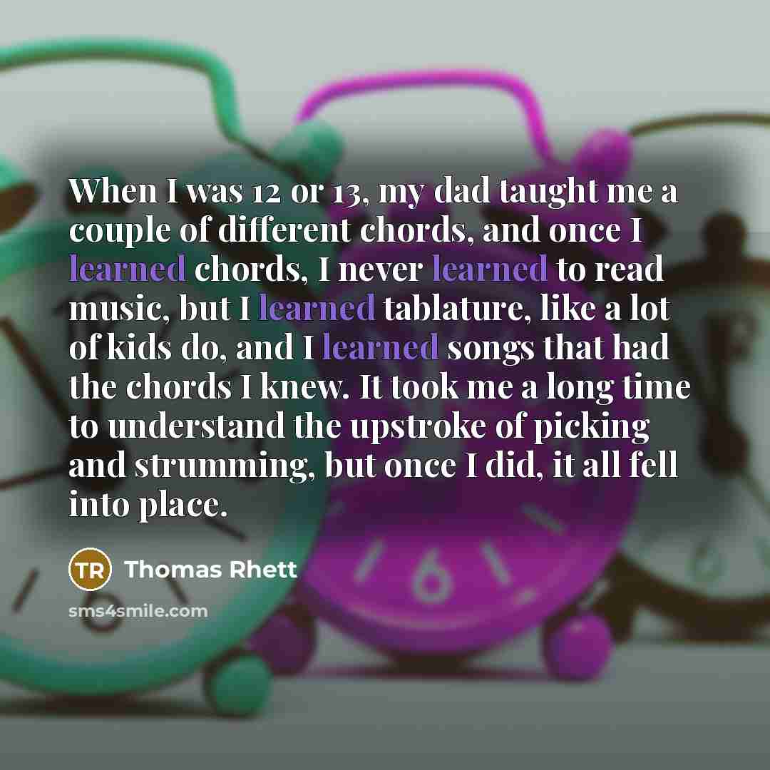 “When I was 12 or 13, my dad taught me a couple of different chords, and once I learned chords, I never learned to read music, but I learned tablature, like a lot of kids do, and I learned songs that had the chords I knew. It took me a long time to understand the upstroke of picking and strumming…” quote by Thomas Rhett