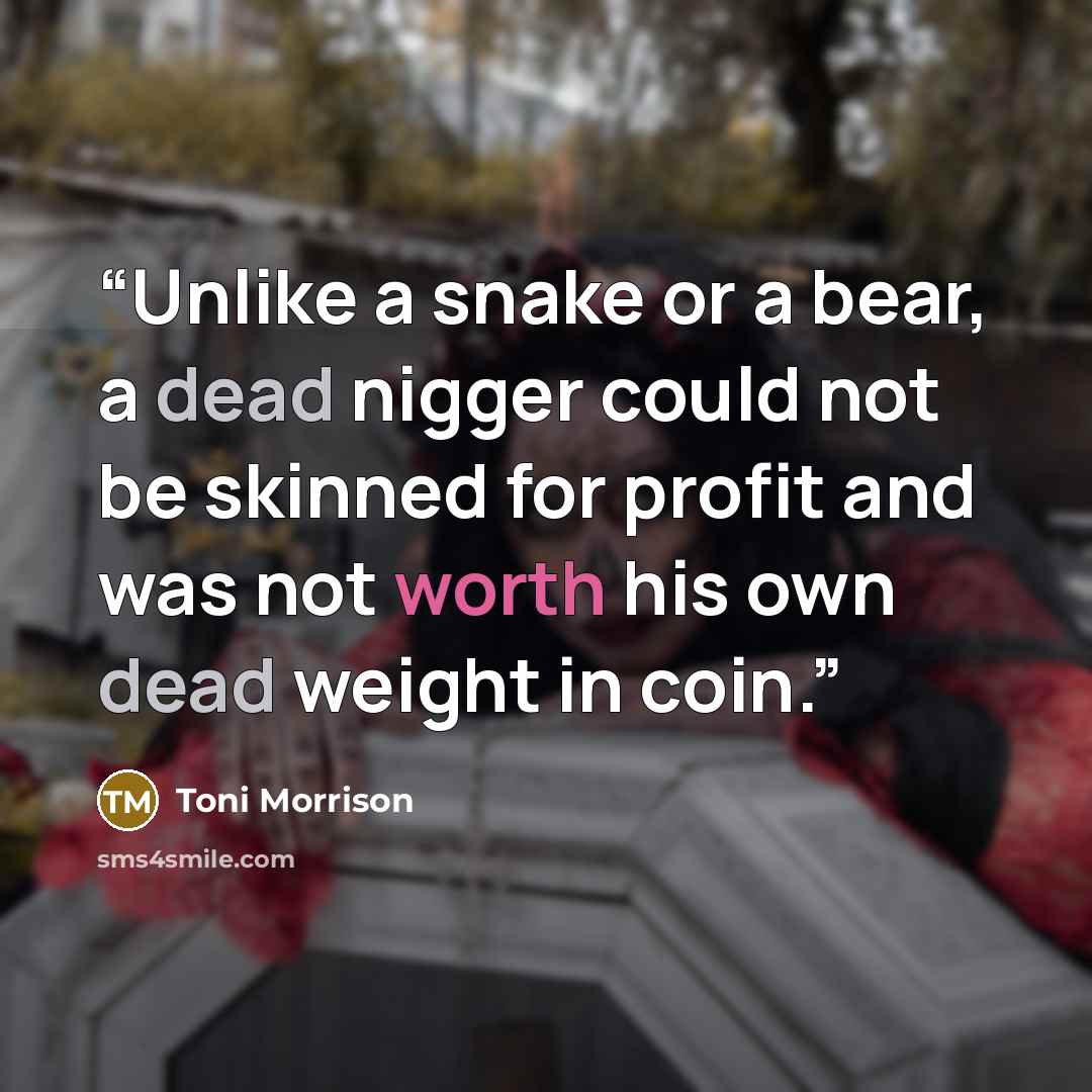 “Unlike a snake or a bear, a dead nigger could not be skinned for profit and was not worth his own dead weight in coin.” quote by Toni Morrison