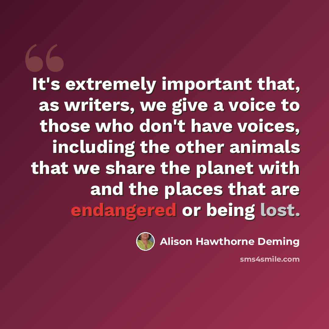 “It's extremely important that, as writers, we give a voice to those who don't have voices, including the other animals that we share the planet with and the places that are endangered or being lost.” quote by Alison Hawthorne Deming