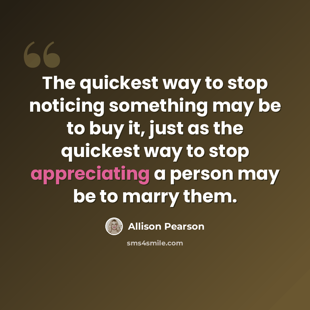 “The quickest way to stop noticing something may be to buy it, just as the quickest way to stop appreciating a person may be to marry them.” quote by Allison Pearson