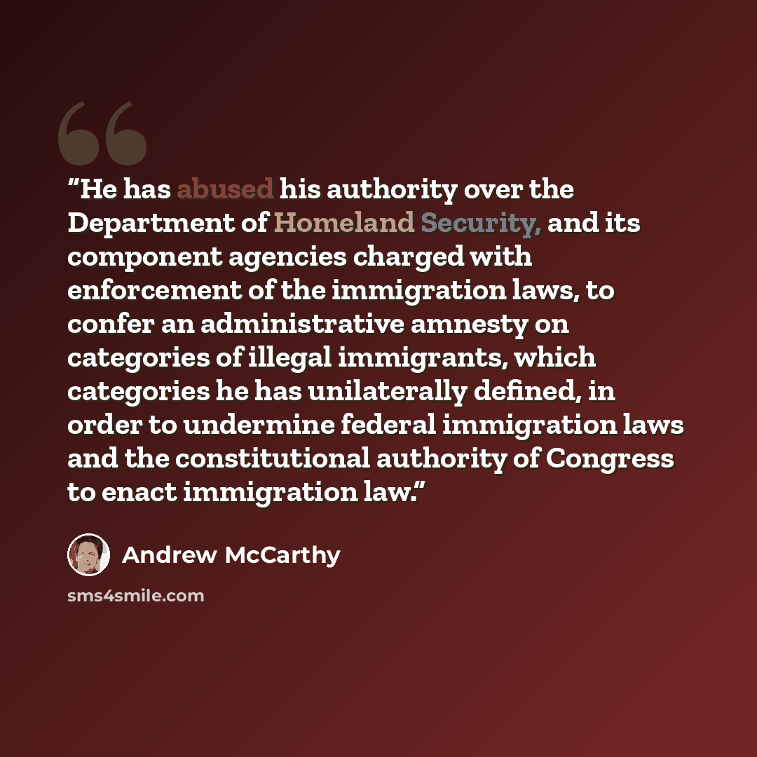 “He has abused his authority over the Department of Homeland Security, and its component agencies charged with enforcement of the immigration laws, to confer an administrative amnesty on categories of illegal immigrants, which categories he has unilaterally defined, in order to undermine federal…” quote by Andrew McCarthy