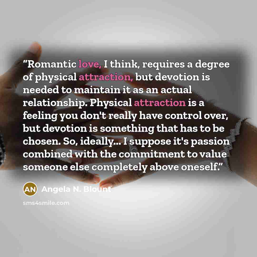 “Romantic love, I think, requires a degree of physical attraction, but devotion is needed to maintain it as an actual relationship. Physical attraction is a feeling you don't really have control over, but devotion is something that has to be chosen. So, ideally... I suppose it's passion combined…” quote by Angela N. Blount