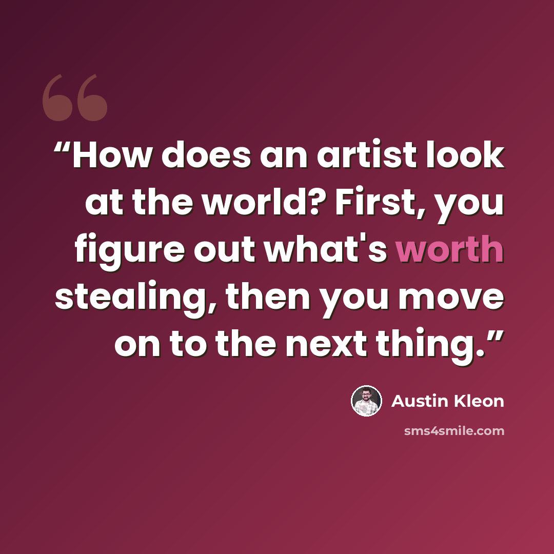 “How does an artist look at the world? First, you figure out what's worth stealing, then you move on to the next thing.” quote by Austin Kleon