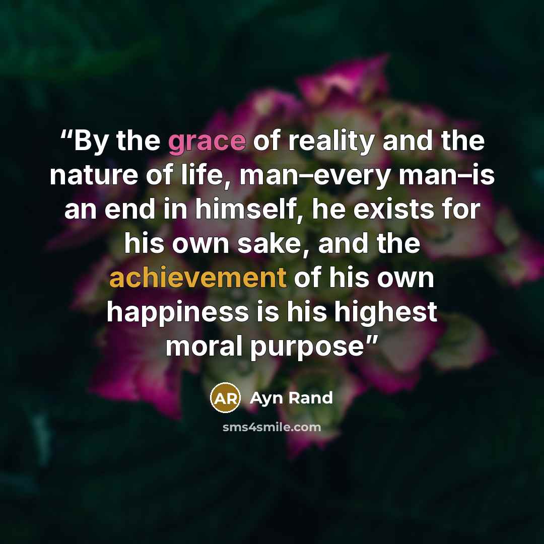“By the grace of reality and the nature of life, man–every man–is an end in himself, he exists for his own sake, and the achievement of his own happiness is his highest moral purpose” quote by Ayn Rand