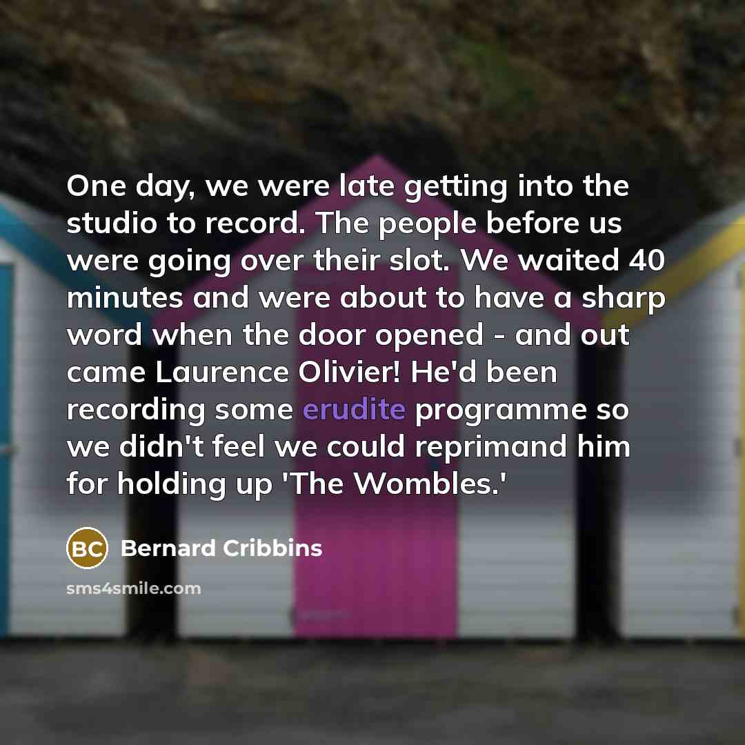 “One day, we were late getting into the studio to record. The people before us were going over their slot. We waited 40 minutes and were about to have a sharp word when the door opened - and out came Laurence Olivier! He'd been recording some erudite programme so we didn't feel we could reprimand…” quote by Bernard Cribbins