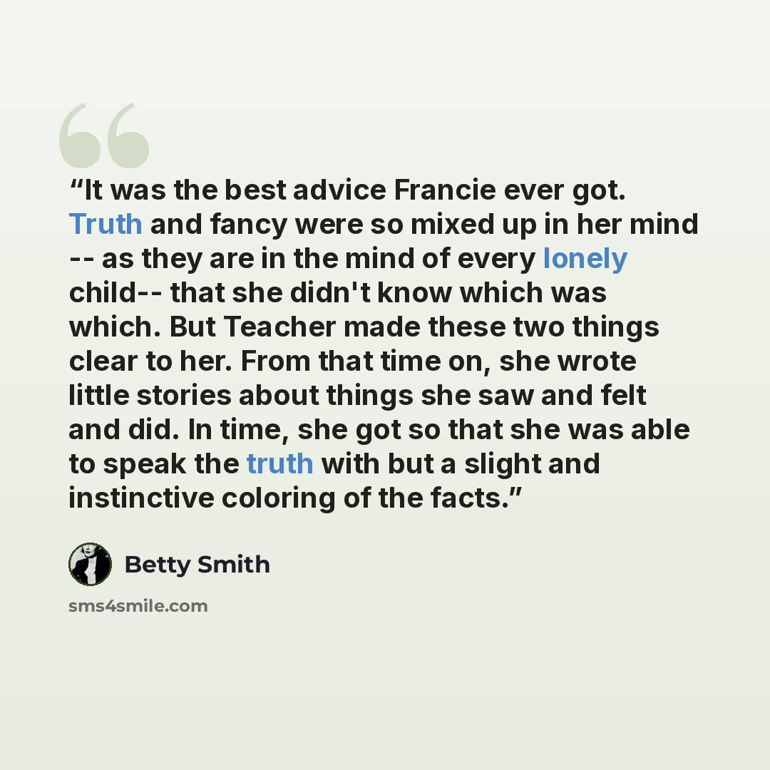“It was the best advice Francie ever got. Truth and fancy were so mixed up in her mind -- as they are in the mind of every lonely child-- that she didn't know which was which. But Teacher made these two things clear to her. From that time on, she wrote little stories about things she saw and felt…” quote by Betty Smith