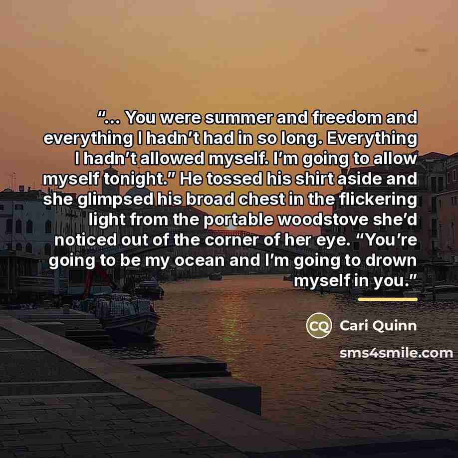 “… You were summer and freedom and everything I hadn’t had in so long. Everything I hadn’t allowed myself. I’m going to allow myself tonight.” He tossed his shirt aside and she glimpsed his broad chest in the flickering light from the portable woodstove she’d noticed out of the corner of her eye…” quote by Cari Quinn