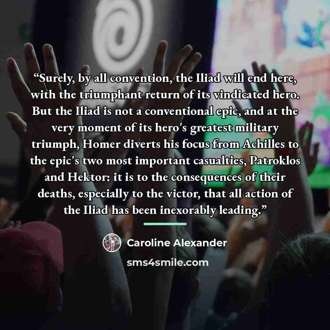 “Surely, by all convention, the Iliad will end here, with the triumphant return of its vindicated hero. But the Iliad is not a conventional epic, and at the very moment of its hero's greatest military triumph, Homer diverts his focus from Achilles to the epic's two most important casualties…” quote by Caroline Alexander