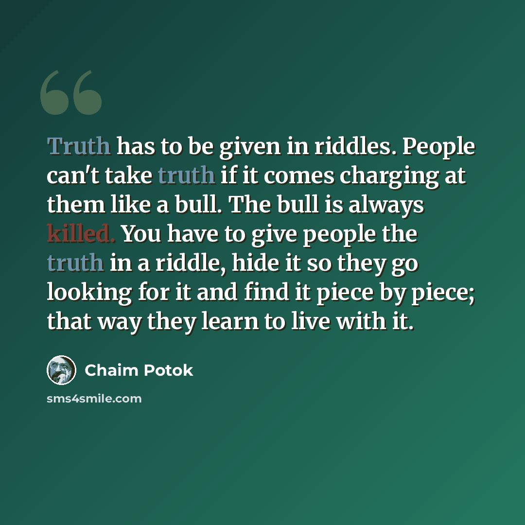 “Truth has to be given in riddles. People can't take truth if it comes charging at them like a bull. The bull is always killed. You have to give people the truth in a riddle, hide it so they go looking for it and find it piece by piece; that way they learn to live with it.” quote by Chaim Potok