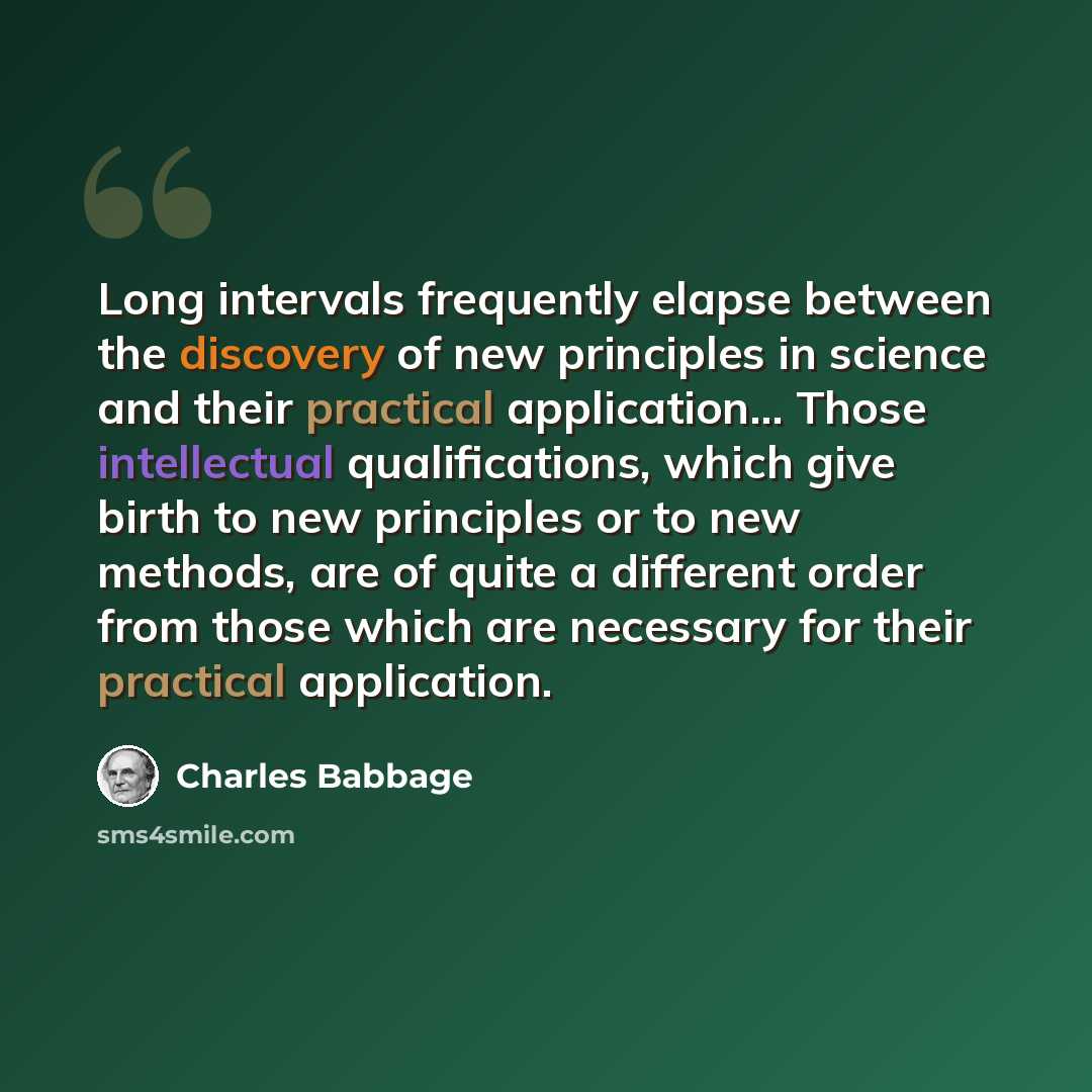 “Long intervals frequently elapse between the discovery of new principles in science and their practical application... Those intellectual qualifications, which give birth to new principles or to new methods, are of quite a different order from those which are necessary for their practical…” quote by Charles Babbage