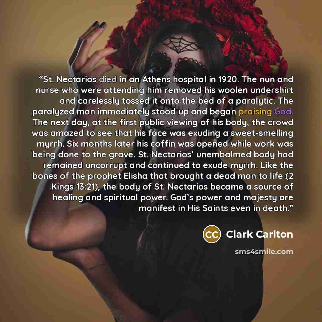 “St. Nectarios died in an Athens hospital in 1920. The nun and nurse who were attending him removed his woolen undershirt and carelessly tossed it onto the bed of a paralytic. The paralyzed man immediately stood up and began praising God. The next day, at the first public viewing of his body, the…” quote by Clark Carlton