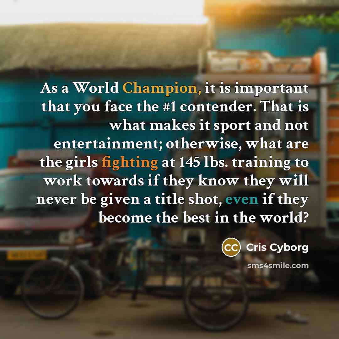 “As a World Champion, it is important that you face the #1 contender. That is what makes it sport and not entertainment; otherwise, what are the girls fighting at 145 lbs. training to work towards if they know they will never be given a title shot, even if they become the best in the world?” quote by Cris Cyborg