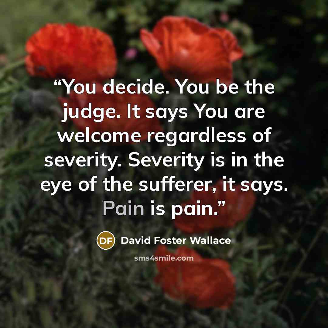 “You decide. You be the judge. It says You are welcome regardless of severity. Severity is in the eye of the sufferer, it says. Pain is pain.” quote by David Foster Wallace