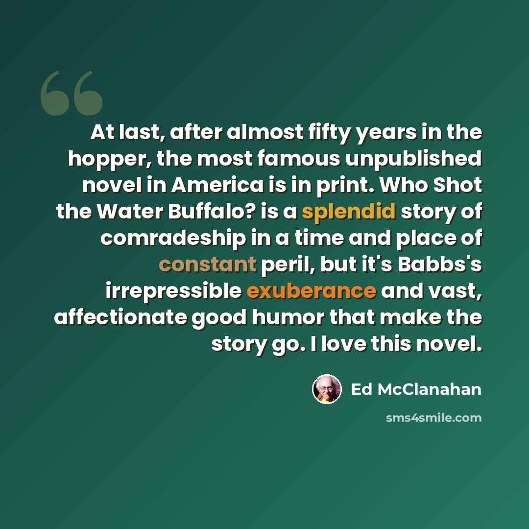 “At last, after almost fifty years in the hopper, the most famous unpublished novel in America is in print. Who Shot the Water Buffalo? is a splendid story of comradeship in a time and place of constant peril, but it's Babbs's irrepressible exuberance and vast, affectionate good humor that make the…” quote by Ed McClanahan