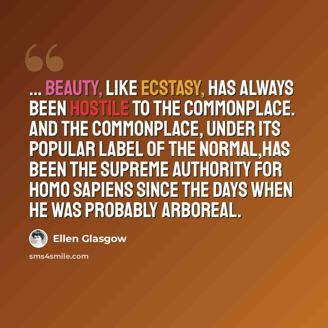 “... beauty, like ecstasy, has always been hostile to the commonplace. And the commonplace, under its popular label of the normal,has been the supreme authority for Homo sapiens since the days when he was probably arboreal.” quote by Ellen Glasgow