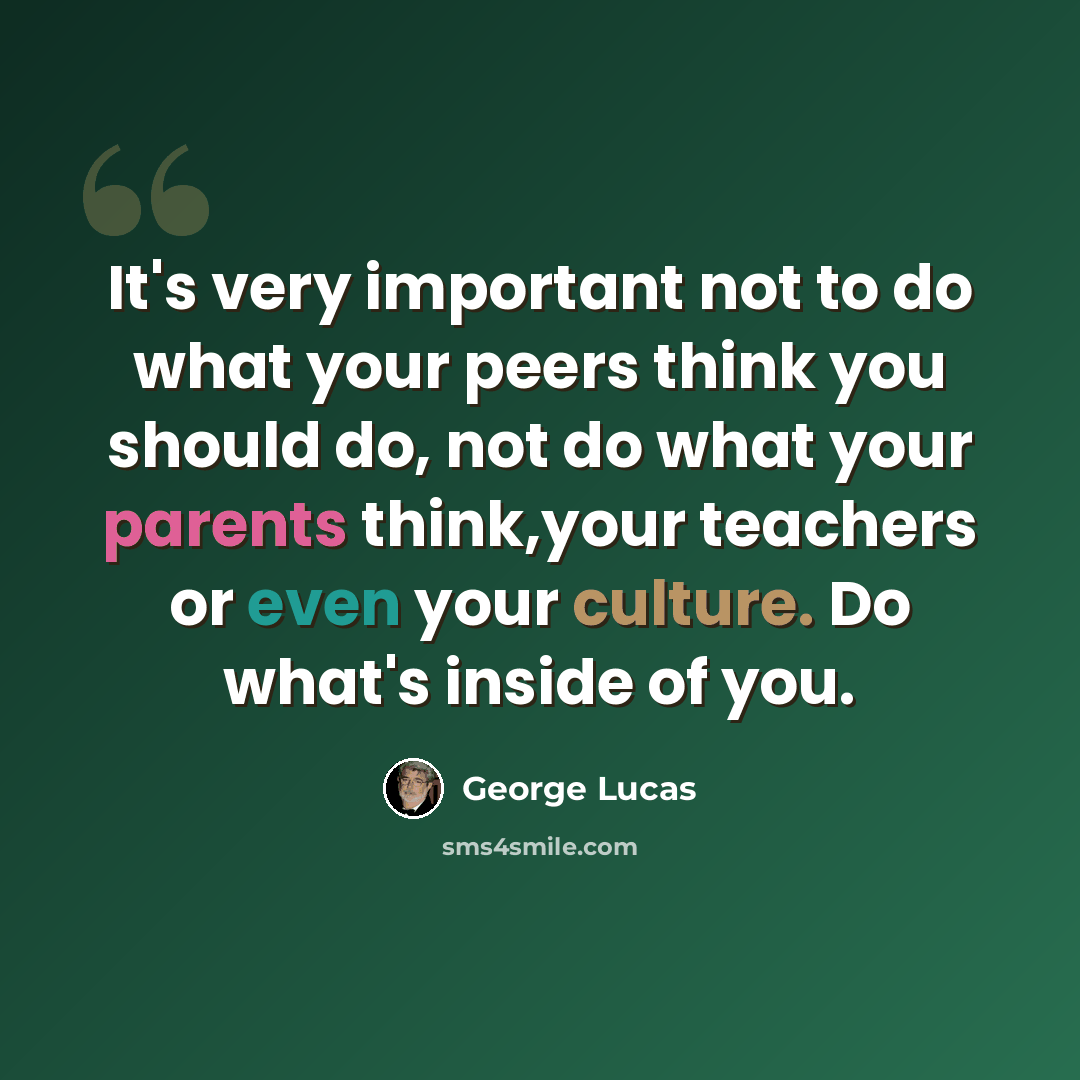 “It's very important not to do what your peers think you should do, not do what your parents think,your teachers or even your culture. Do what's inside of you.” quote by George Lucas