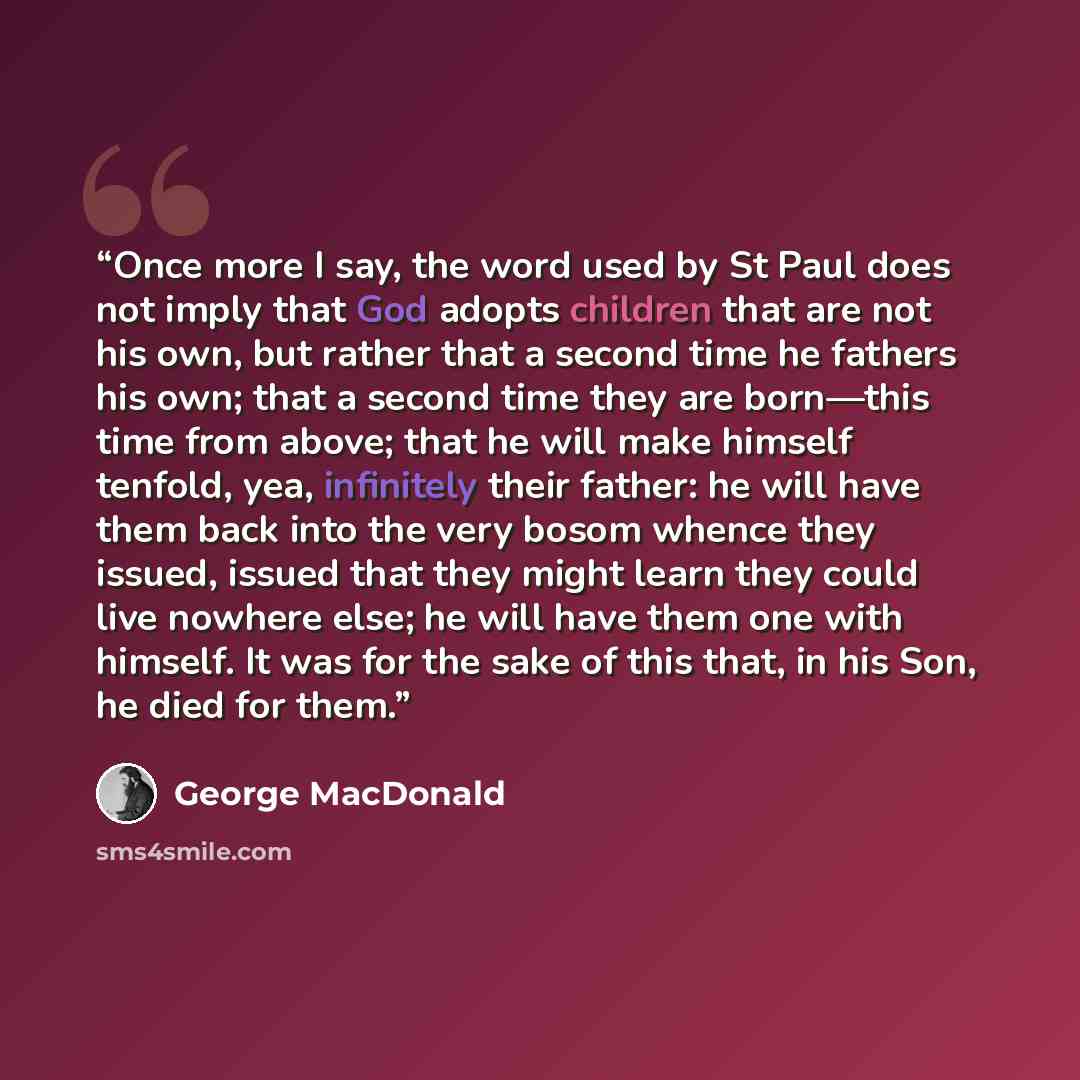 “Once more I say, the word used by St Paul does not imply that God adopts children that are not his own, but rather that a second time he fathers his own; that a second time they are born—this time from above; that he will make himself tenfold, yea, infinitely their father: he will have them back…” quote by George MacDonald