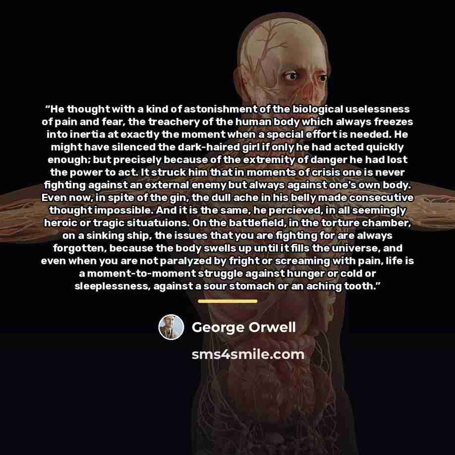 “He thought with a kind of astonishment of the biological uselessness of pain and fear, the treachery of the human body which always freezes into inertia at exactly the moment when a special effort is needed. He might have silenced the dark-haired girl if only he had acted quickly enough; but…” quote by George Orwell