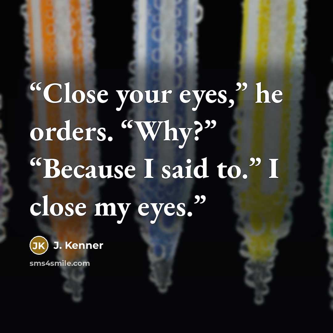 “Close your eyes,” he orders. “Why?” “Because I said to.” I close my eyes.” quote by J. Kenner