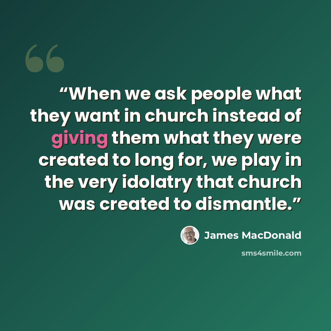 “When we ask people what they want in church instead of giving them what they were created to long for, we play in the very idolatry that church was created to dismantle.” quote by James MacDonald