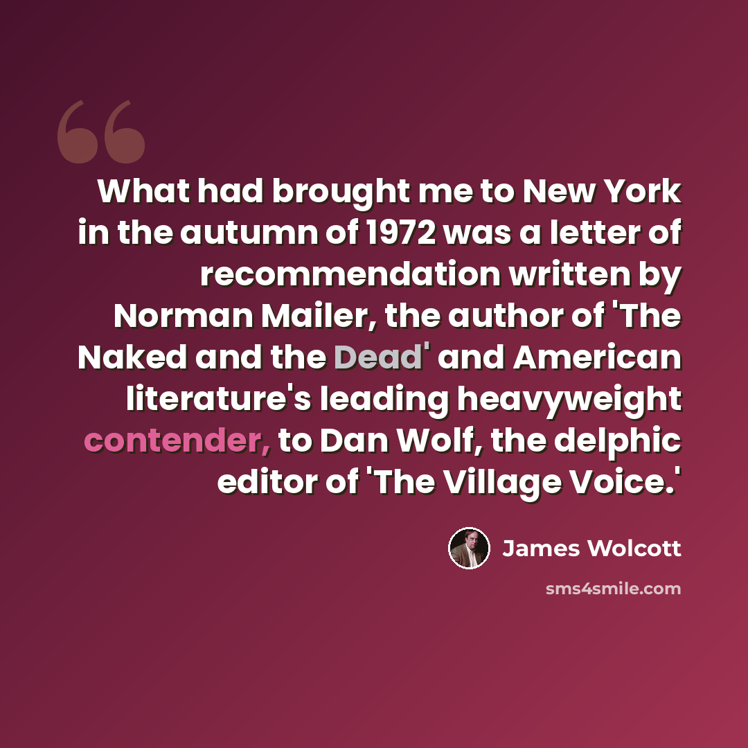“What had brought me to New York in the autumn of 1972 was a letter of recommendation written by Norman Mailer, the author of 'The Naked and the Dead' and American literature's leading heavyweight contender, to Dan Wolf, the delphic editor of 'The Village Voice.'” quote by James Wolcott