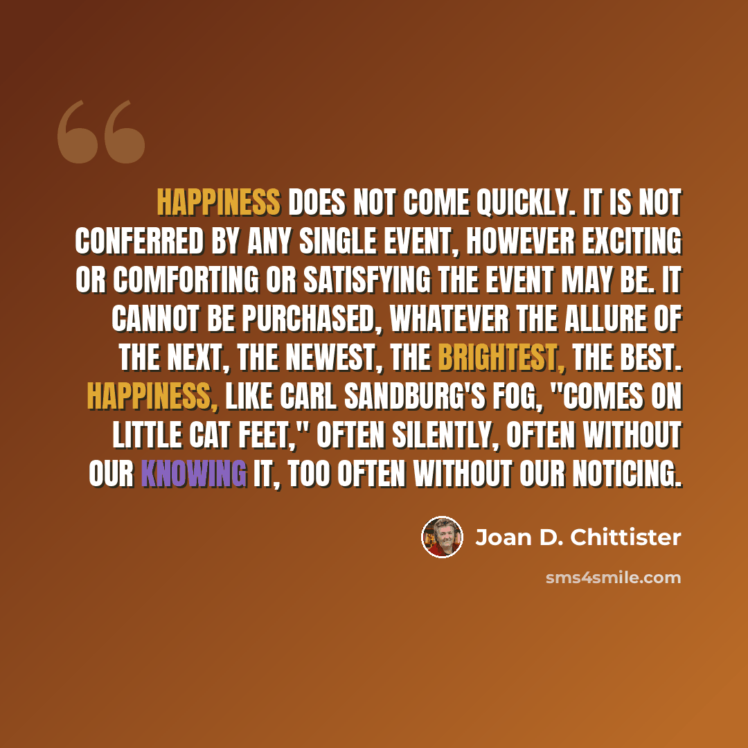 “Happiness does not come quickly. It is not conferred by any single event, however exciting or comforting or satisfying the event may be. It cannot be purchased, whatever the allure of the next, the newest, the brightest, the best. Happiness, like Carl Sandburg's fog, "comes on little cat feet,"…” quote by Joan D. Chittister