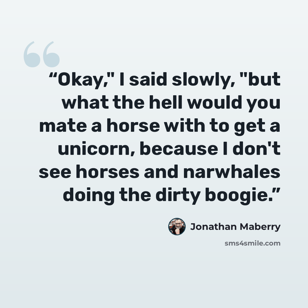 “Okay," I said slowly, "but what the hell would you mate a horse with to get a unicorn, because I don't see horses and narwhales doing the dirty boogie.” quote by Jonathan Maberry