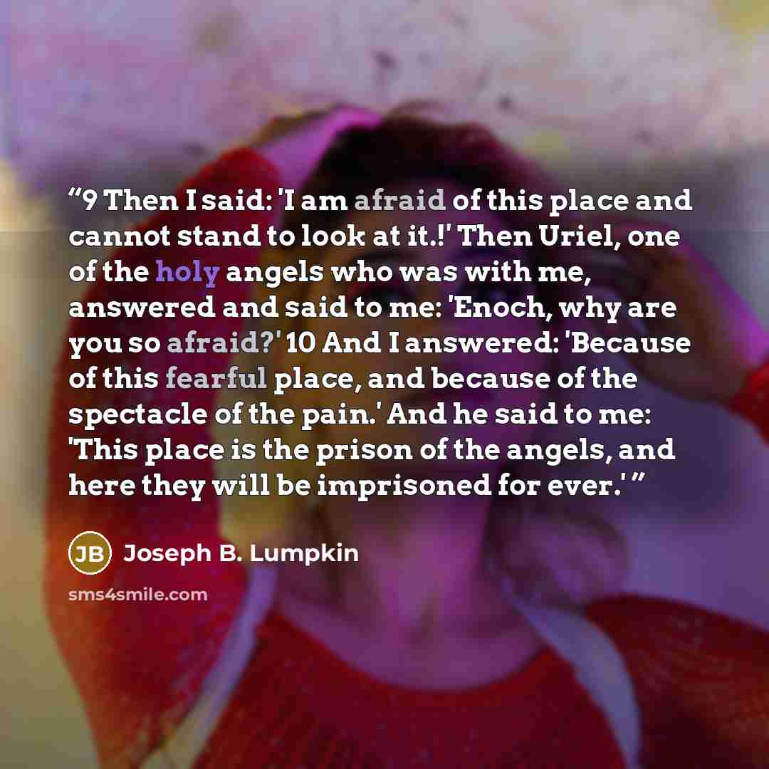 “9 Then I said: 'I am afraid of this place and cannot stand to look at it.!' Then Uriel, one of the holy angels who was with me, answered and said to me: 'Enoch, why are you so afraid?' 10 And I answered: 'Because of this fearful place, and because of the spectacle of the pain.' And he said to me…” quote by Joseph B. Lumpkin