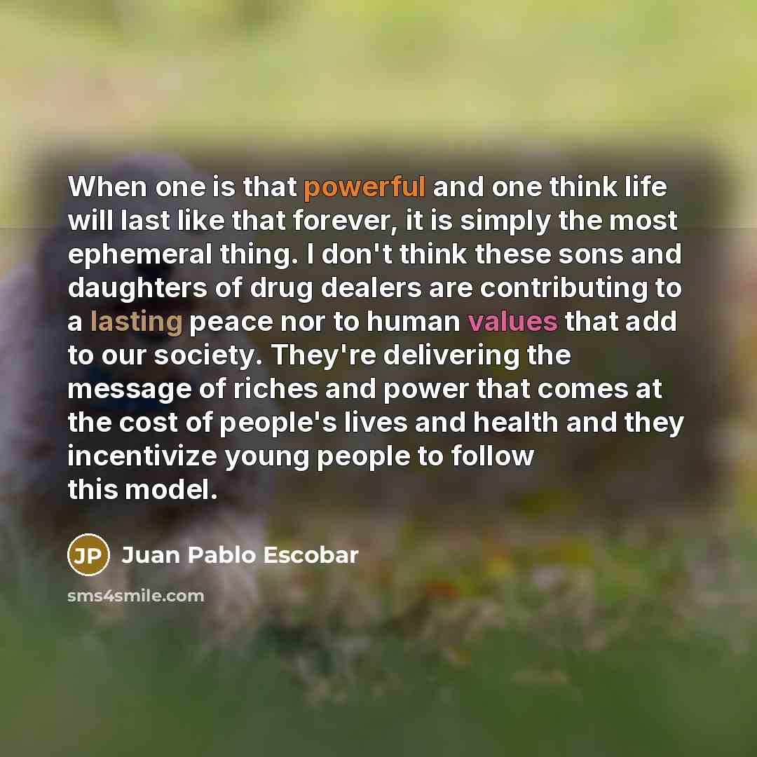 “When one is that powerful and one think life will last like that forever, it is simply the most ephemeral thing. I don't think these sons and daughters of drug dealers are contributing to a lasting peace nor to human values that add to our society. They're delivering the message of riches and…” quote by Juan Pablo Escobar