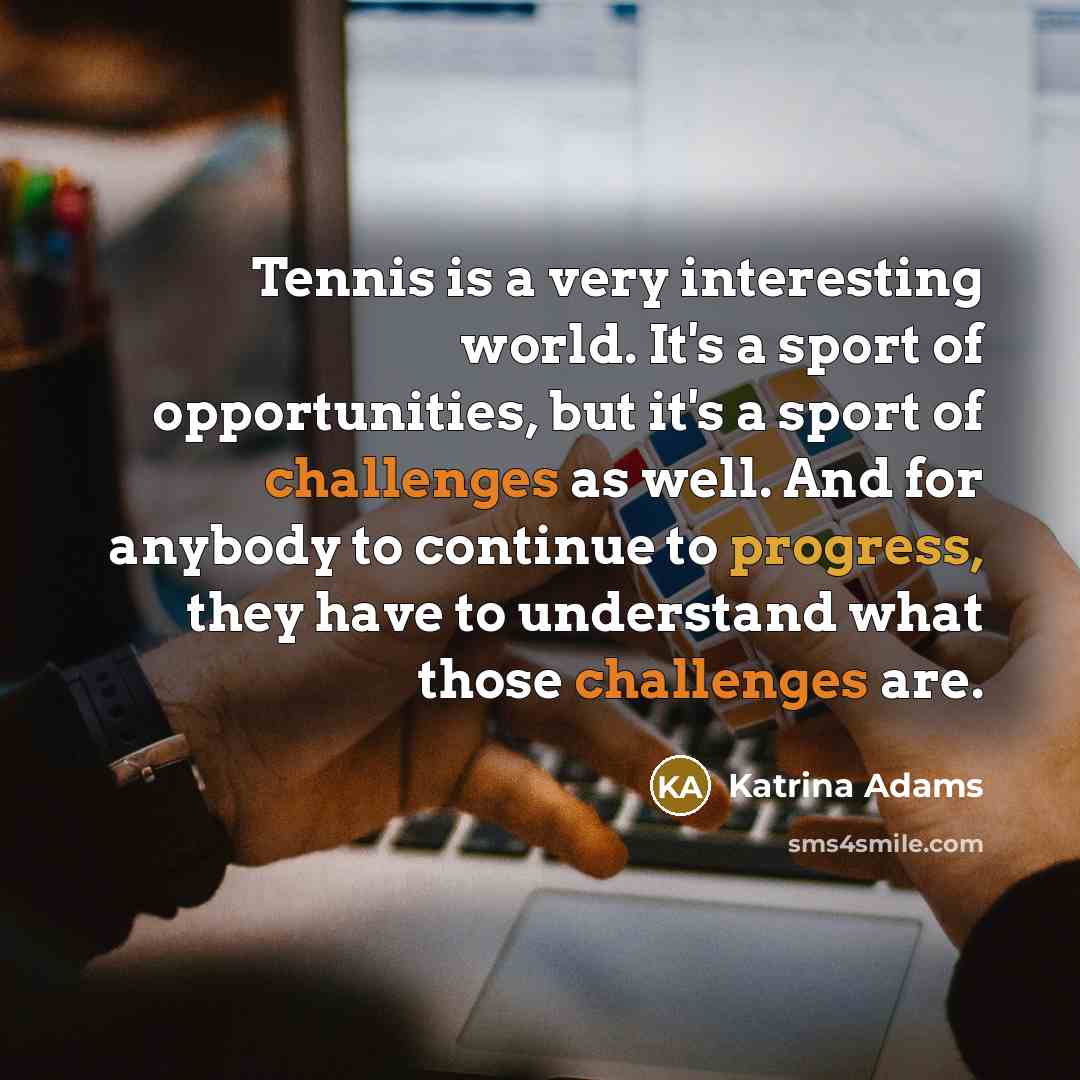 “Tennis is a very interesting world. It's a sport of opportunities, but it's a sport of challenges as well. And for anybody to continue to progress, they have to understand what those challenges are.” quote by Katrina Adams