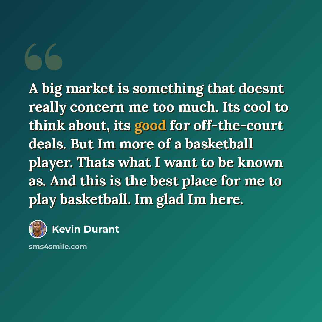 “A big market is something that doesnt really concern me too much. Its cool to think about, its good for off-the-court deals. But Im more of a basketball player. Thats what I want to be known as. And this is the best place for me to play basketball. Im glad Im here.” quote by Kevin Durant