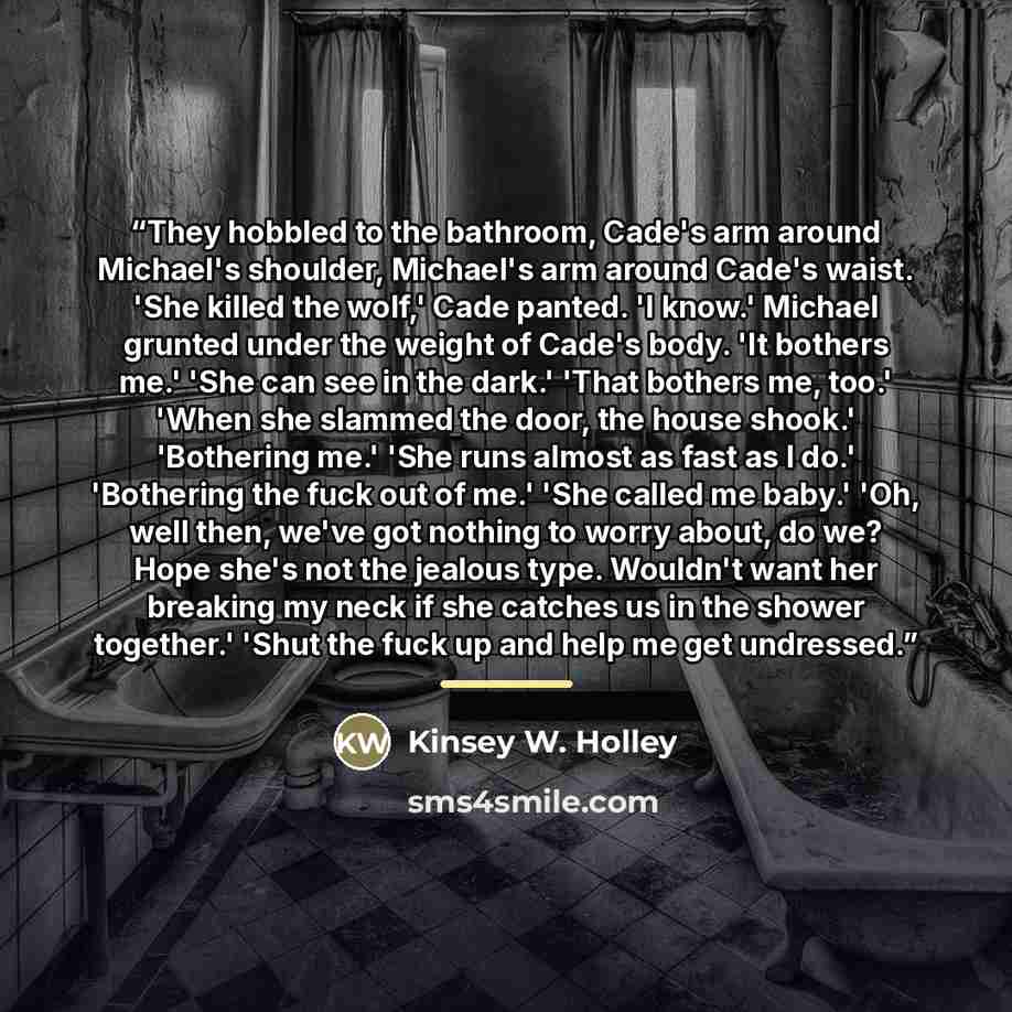 “They hobbled to the bathroom, Cade's arm around Michael's shoulder, Michael's arm around Cade's waist. 'She killed the wolf,' Cade panted. 'I know.' Michael grunted under the weight of Cade's body. 'It bothers me.' 'She can see in the dark.' 'That bothers me, too.' 'When she slammed the door, the…” quote by Kinsey W. Holley