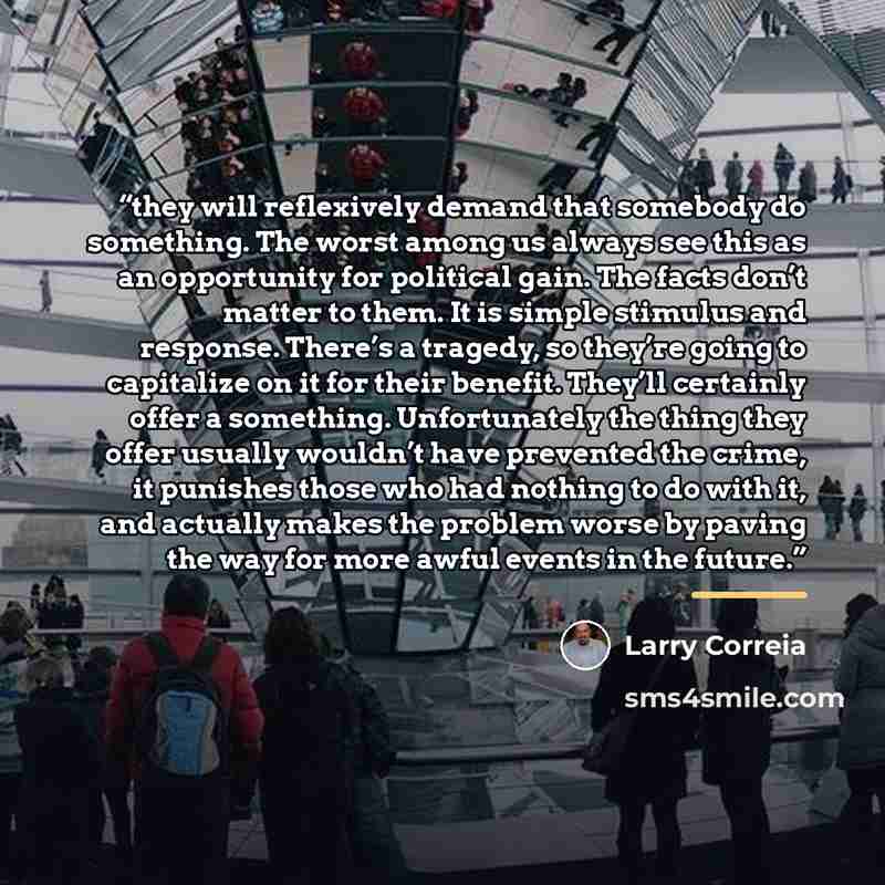 “they will reflexively demand that somebody do something. The worst among us always see this as an opportunity for political gain. The facts don’t matter to them. It is simple stimulus and response. There’s a tragedy, so they’re going to capitalize on it for their benefit. They’ll certainly offer a…” quote by Larry Correia