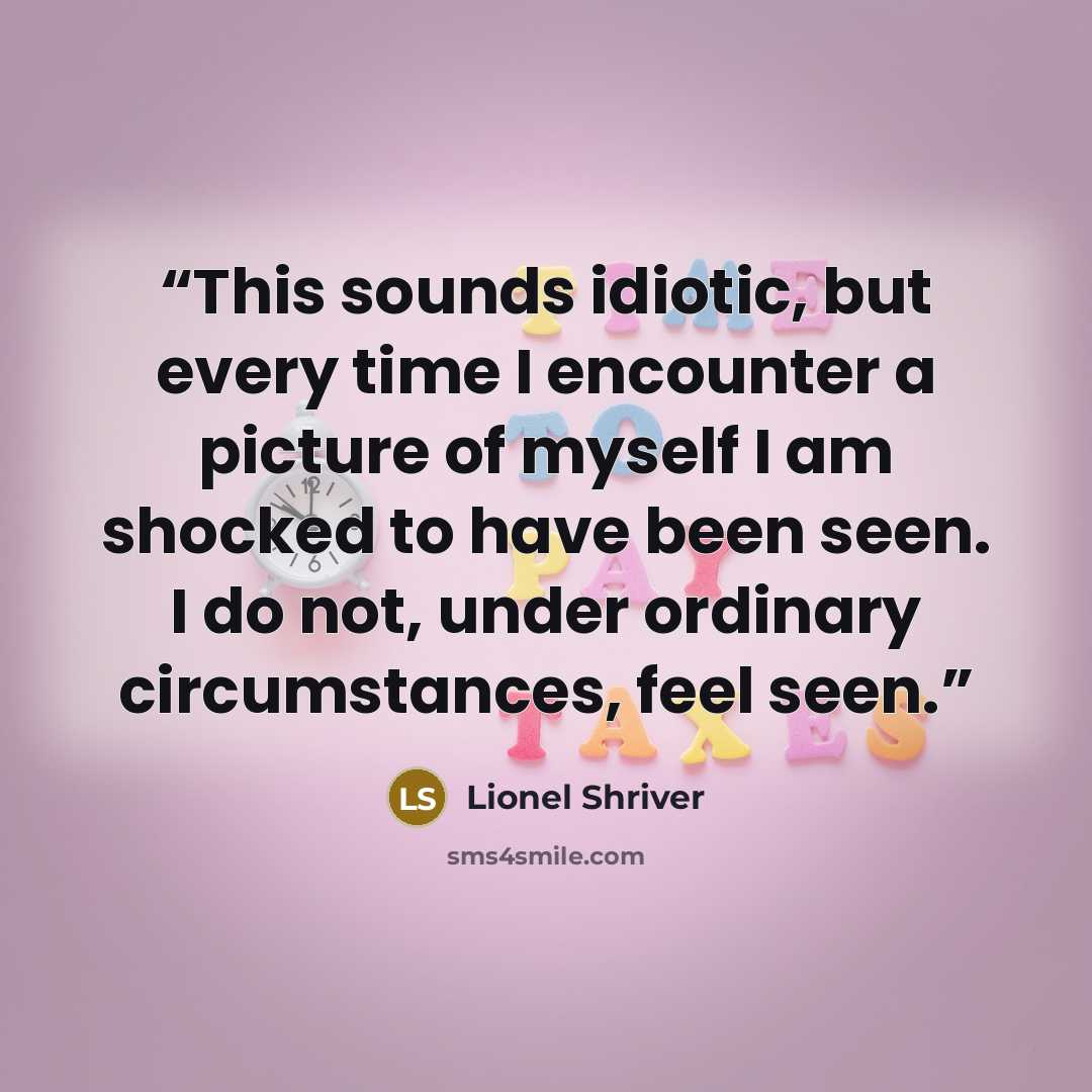 “This sounds idiotic, but every time I encounter a picture of myself I am shocked to have been seen. I do not, under ordinary circumstances, feel seen.” quote by Lionel Shriver
