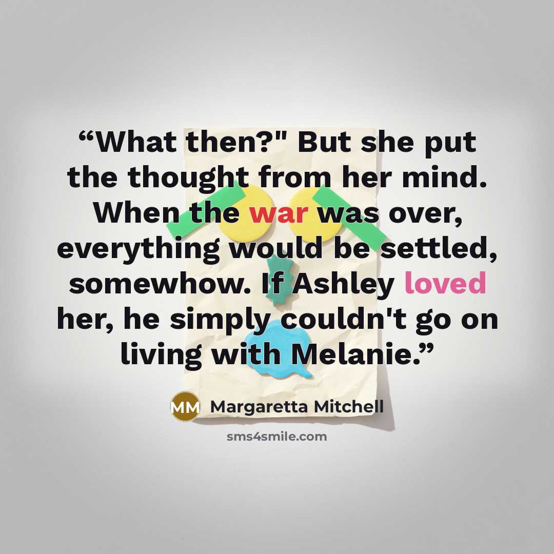 “What then?" But she put the thought from her mind. When the war was over, everything would be settled, somewhow. If Ashley loved her, he simply couldn't go on living with Melanie.” quote by Margaretta Mitchell